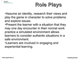 Role Plays Assume an identity, research their views and play the game in character to solve problems and explore issues Present the learner with a situation that they may one day encounter in their normal work practice a simulated environment allows learners to consider authentic situations in a safe environment.  Learners are involved in engaging and experiential learning. 