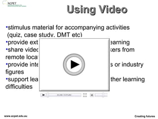 Using Video stimulus material for accompanying activities   (quiz, case study, DMT etc) provide extra material for self-paced learning share video recordings of guest speakers from remote locations provide interviews with subject experts or industry figures support learners with literacy and/or other learning difficulties 