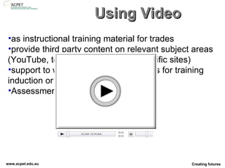 Using Video as instructional training material for trades provide third party content on relevant subject areas (YouTube, teacher tube, industry specific sites) support to walking tours of workplaces for training induction or specific instruction.  Assessment Tool 