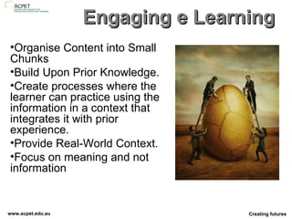 Engaging e Learning Organise Content into Small Chunks Build Upon Prior Knowledge. Create processes where the learner can practice using the information in a context that integrates it with prior experience.  Provide Real-World Context.  Focus on meaning and not information 
