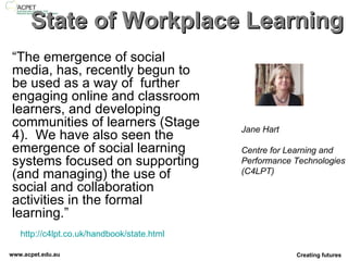 State of Workplace Learning “ The emergence of social media, has, recently begun to be used as a way of  further engaging online and classroom learners, and developing communities of learners (Stage 4).  We have also seen the emergence of social learning systems focused on supporting (and managing) the use of social and collaboration activities in the formal learning.” http://c4lpt.co.uk/handbook/state.html   Jane Hart Centre for Learning and  Performance Technologies  (C4LPT) 