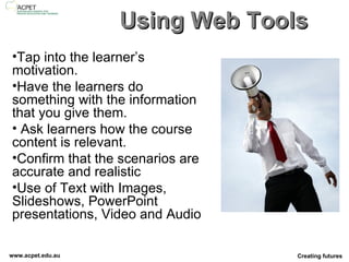 Using Web Tools Tap into the learner’s motivation.  Have the learners do something with the information that you give them.  Ask learners how the course content is relevant. Confirm that the scenarios are accurate and realistic Use of Text with Images, Slideshows, PowerPoint presentations, Video and Audio  