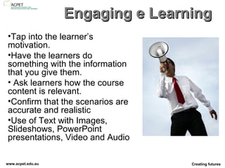 Engaging e Learning Tap into the learner’s motivation.  Have the learners do something with the information that you give them.  Ask learners how the course content is relevant. Confirm that the scenarios are accurate and realistic Use of Text with Images, Slideshows, PowerPoint presentations, Video and Audio  