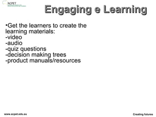 Engaging e Learning Get the learners to create the learning materials: -video -audio -quiz questions -decision making trees -product manuals/resources 