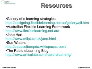 Resources Gallery of e learning strategies http://designing.flexiblelearning.net.au/gallery/all.htm Australian Flexible Learning Framework http://www.flexiblelearning.net.au/ Jane Hart http://www.c4lpt.co.uk/jane.html Sue Waters http://aquaculturepda.wikispaces.com/ The Rapid eLearning Blog http://www.articulate.com/rapid-elearning/   