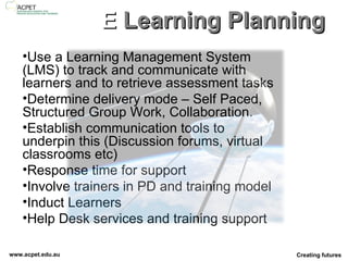 E  Learning Planning Use a Learning Management System (LMS) to track and communicate with learners and to retrieve assessment tasks Determine delivery mode – Self Paced, Structured Group Work, Collaboration.  Establish communication tools to underpin this (Discussion forums, virtual classrooms etc) Response time for support Involve trainers in PD and training model Induct Learners Help Desk services and training support 