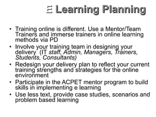 Training online is different. Use a Mentor/Team Trainers and immerse trainers in online learning methods via PD Involve your training team in designing your delivery  (IT  staff, Admin, Managers, Trainers, Students, Consultants) Redesign your delivery plan to reflect your current training strengths and strategies for the online environment Participate in the ACPET mentor program to build skills in implementing e learning Use less text, provide case studies, scenarios and problem based learning Plan well in advance and immerse staff in customisation and facilitation skills E  Learning Planning 