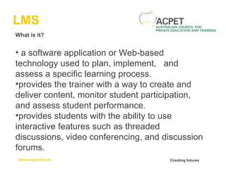 LMS What is it? a software application or Web-based technology used to plan, implement,  and assess a specific learning process.  provides the trainer with a way to create and deliver content, monitor student participation, and assess student performance.  provides students with the ability to use interactive features such as threaded discussions, video conferencing, and discussion forums. 