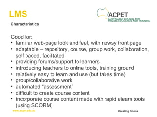 LMS Characteristics Good for: familiar web-page look and feel, with newsy front page adaptable – repository, course, group work, collaboration, self paced, facilitated providing forums/support to learners introducing teachers to online tools, training ground relatively easy to learn and use (but takes time) group/collaborative work automated “assessment”  difficult to create course content  Incorporate course content made with rapid elearn tools (using SCORM) 