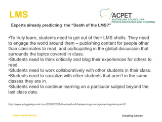 LMS Experts already predicting  the “Death of the LMS?” To truly learn, students need to get out of their LMS shells. They need to engage the world around them – publishing content for people other than classmates to read, and participating in the global discussion that surrounds the topics covered in class. Students need to think critically and blog their experiences for others to read. Students need to work collaboratively with other students in their class. Students need to socialize with other students that aren’t in the same classes they are in. Students need to continue learning on a particular subject beyond the last class date. http://www.edugeekjournal.com/2008/02/05/the-death-of-the-learning-management-system-part-2/ 