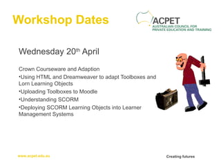 Workshop Dates Wednesday 20 th  April Crown Courseware and Adaption  Using HTML and Dreamweaver to adapt Toolboxes and Lorn Learning Objects Uploading Toolboxes to Moodle Understanding SCORM Deploying SCORM Learning Objects into Learner Management Systems 