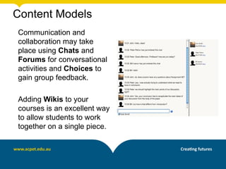 Content Models
Communication and
collaboration may take
place using Chats and
Forums for conversational
activities and Choices to
gain group feedback.

Adding Wikis to your
courses is an excellent way
to allow students to work
together on a single piece.
 