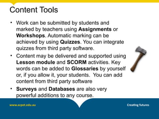 Content Tools
• Work can be submitted by students and
  marked by teachers using Assignments or
  Workshops. Automatic marking can be
  achieved by using Quizzes. You can integrate
  quizzes from third party software.
• Content may be delivered and supported using
  Lesson module and SCORM activities. Key
  words can be added to Glossaries by yourself
  or, if you allow it, your students. You can add
  content from third party software
• Surveys and Databases are also very
  powerful additions to any course.
 