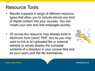 Resource Tools
• Moodle supports a range of different resource
  types that allow you to include almost any kind
  of digital content into your courses. You can
  create your own text and webpages quickly.

• Of course the resource may already exist in
  electronic form (word, PDF, etc) so you may
  want to link to an uploaded file or external
  website or simply display the complete
  contents of a directory in your course files and
  let your users pick the file themselves.
 