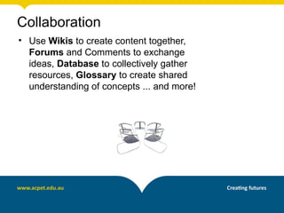 Collaboration
• Use Wikis to create content together,
  Forums and Comments to exchange
  ideas, Database to collectively gather
  resources, Glossary to create shared
  understanding of concepts ... and more!
 