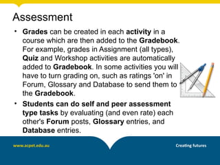 Assessment
• Grades can be created in each activity in a
  course which are then added to the Gradebook.
  For example, grades in Assignment (all types),
  Quiz and Workshop activities are automatically
  added to Gradebook. In some activities you will
  have to turn grading on, such as ratings 'on' in
  Forum, Glossary and Database to send them to
  the Gradebook.
• Students can do self and peer assessment
  type tasks by evaluating (and even rate) each
  other's Forum posts, Glossary entries, and
  Database entries.
 