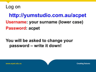 Log on
 http://yumstudio.com.au/acpet
Username: your surname (lower case)
Password: acpet

You will be asked to change your
 password – write it down!
 