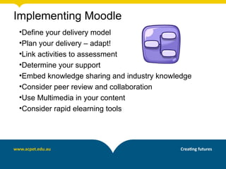 Implementing Moodle
•Define your delivery model
•Plan your delivery – adapt!
•Link activities to assessment
•Determine your support
•Embed knowledge sharing and industry knowledge
•Consider peer review and collaboration
•Use Multimedia in your content
•Consider rapid elearning tools
 