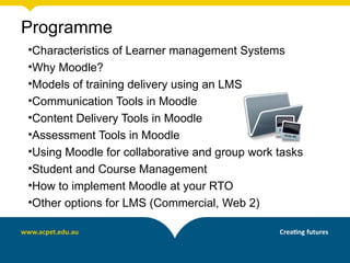 Programme
•Characteristics of Learner management Systems
•Why Moodle?
•Models of training delivery using an LMS
•Communication Tools in Moodle
•Content Delivery Tools in Moodle
•Assessment Tools in Moodle
•Using Moodle for collaborative and group work tasks
•Student and Course Management
•How to implement Moodle at your RTO
•Other options for LMS (Commercial, Web 2)
 