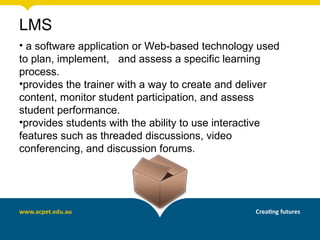 LMS
• a software application or Web-based technology used
to plan, implement, and assess a specific learning
process.
•provides the trainer with a way to create and deliver
content, monitor student participation, and assess
student performance.
•provides students with the ability to use interactive
features such as threaded discussions, video
conferencing, and discussion forums.
 