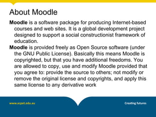 About Moodle
Moodle is a software package for producing Internet-based
 courses and web sites. It is a global development project
 designed to support a social constructionist framework of
 education.
Moodle is provided freely as Open Source software (under
 the GNU Public License). Basically this means Moodle is
 copyrighted, but that you have additional freedoms. You
 are allowed to copy, use and modify Moodle provided that
 you agree to: provide the source to others; not modify or
 remove the original license and copyrights, and apply this
 same license to any derivative work
 