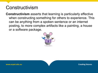 Constructivism
Constructivism asserts that learning is particularly effective
 when constructing something for others to experience. This
 can be anything from a spoken sentence or an internet
 posting, to more complex artifacts like a painting, a house
 or a software package.
 