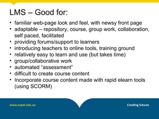 LMS – Good for:
• familiar web-page look and feel, with newsy front page
• adaptable – repository, course, group work, collaboration,
  self paced, facilitated
• providing forums/support to learners
• introducing teachers to online tools, training ground
• relatively easy to learn and use (but takes time)
• group/collaborative work
• automated “assessment”
• difficult to create course content
• Incorporate course content made with rapid elearn tools
  (using SCORM)
 