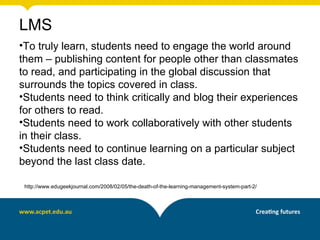LMS
•To truly learn, students need to engage the world around
them – publishing content for people other than classmates
to read, and participating in the global discussion that
surrounds the topics covered in class.
•Students need to think critically and blog their experiences
for others to read.
•Students need to work collaboratively with other students
in their class.
•Students need to continue learning on a particular subject
beyond the last class date.

 http://www.edugeekjournal.com/2008/02/05/the-death-of-the-learning-management-system-part-2/
 