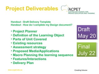 Project Deliverables Handout - Draft Delivery Template Handout  -  How do I complete my Design document? Project Planner Definition of the Learning Object Parts of Unit Covered   Existing resources   Assessment strategy   Proposed Media/Applications   Macro Planning the learning sequence   Features/Interactions Delivery Plan Draft May 20 Final July 22 