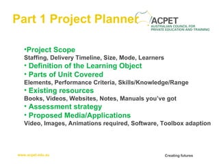 Part 1 Project Planner Project Scope Staffing, Delivery Timeline, Size, Mode, Learners Definition of the Learning Object Parts of Unit Covered Elements, Performance Criteria, Skills/Knowledge/Range   Existing resources Books, Videos, Websites, Notes, Manuals you’ve got   Assessment strategy   Proposed Media/Applications Video, Images, Animations required, Software, Toolbox adaption 