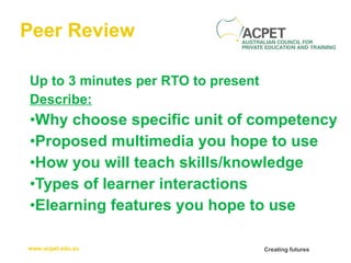 Peer Review Up to 3 minutes per RTO to present Describe: Why choose specific unit of competency Proposed multimedia you hope to use How you will teach skills/knowledge Types of learner interactions Elearning features you hope to use 