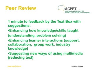 Peer Review 1 minute to feedback by the Text Box with suggestions: Enhancing how knowledge/skills taught (understanding, problem solving) Enhancing learner interactions (support, collaboration,  group work, industry knowledge) Suggesting new ways of using multimedia (reducing text) 