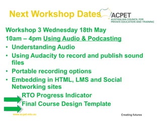 Next Workshop Dates Workshop 3   Wednesday 18th May 10am – 4pm   Using Audio & Podcasting Understanding Audio Using Audacity to record and publish sound files Portable recording options Embedding in HTML, LMS and Social Networking sites RTO Progress Indicator Final Course Design Template 