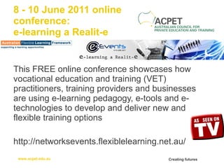 8 - 10 June 2011 online  conference: e-learning a Realit-e This FREE online conference showcases how vocational education and training (VET) practitioners, training providers and businesses are using e-learning pedagogy, e-tools and e-technologies to develop and deliver new and flexible training options http://networksevents.flexiblelearning.net.au/ 