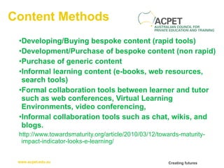 Content Methods Developing/Buying bespoke content (rapid tools) Development/Purchase of bespoke content (non rapid) Purchase of generic content Informal learning content (e-books, web resources, search tools) Formal collaboration tools between learner and tutor such as web conferences, Virtual Learning Environments, video conferencing, Informal collaboration tools such as chat, wikis, and blogs. http://www.towardsmaturity.org/article/2010/03/12/towards-maturity-impact-indicator-looks-e-learning/ 