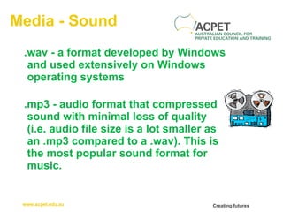 Media - Sound .wav - a format developed by Windows and used extensively on Windows operating systems  .mp3 - audio format that compressed sound with minimal loss of quality  (i.e. audio file size is a lot smaller as an .mp3 compared to a .wav). This is the most popular sound format for music.  