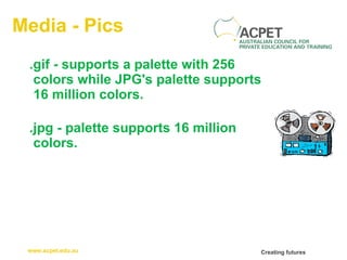 Media - Pics .gif -  supports a palette with 256 colors while JPG's palette supports 16 million colors. .jpg -  palette supports 16 million colors. 