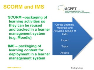 SCORM and IMS SCORM –packaging of learning activities so they can be reused  and tracked in a learner management system (e.g. Moodle) IMS – packaging of learning content for deployment in a learner management system Create Learning Materials and Activities outside of LMS Import Track Assess 