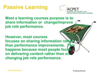 Passive Learning Most e learning courses purpose is to share information or  change/improve job role performance.  However, most courses  focuses on sharing information rather than performance improvements.  This happens because most people focus on delivering content rather than on changing job role performance.  
