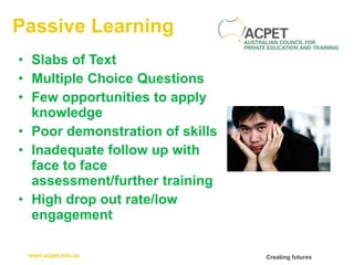 Passive Learning Slabs of Text Multiple Choice Questions Few opportunities to apply knowledge Poor demonstration of skills Inadequate follow up with face to face assessment/further training High drop out rate/low engagement 