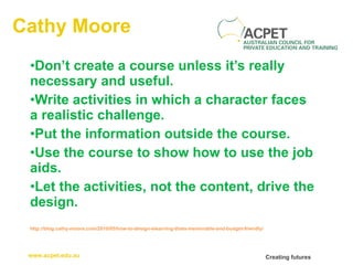 Cathy Moore Don’t create a course unless it’s really necessary and useful. Write activities in which a character faces a realistic challenge. Put the information outside the course. Use the course to show how to use the job aids. Let the activities, not the content, drive the design. http://blog.cathy-moore.com/2010/05/how-to-design-elearning-thats-memorable-and-budget-friendly/ 