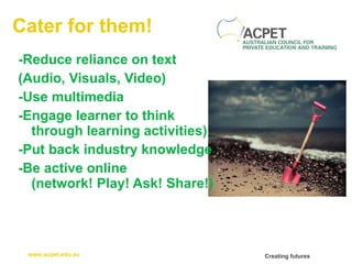 Cater for them! -Reduce reliance on text  (Audio, Visuals, Video) -Use multimedia -Engage learner to think through learning activities) -Put back industry knowledge -Be active online (network! Play! Ask! Share!) 