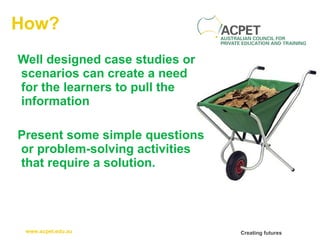 How? Well designed case studies or scenarios can create a need for the learners to pull the information Present some simple questions or problem-solving activities that require a solution.   