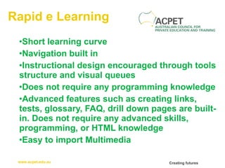 Rapid e Learning Short learning curve Navigation built in  Instructional design encouraged through tools structure and visual queues Does not require any programming knowledge Advanced features such as creating links, tests, glossary, FAQ, drill down pages are built-in. Does not require any advanced skills, programming, or HTML knowledge Easy to import Multimedia 