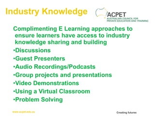Industry Knowledge Complimenting E Learning approaches to ensure learners have access to industry knowledge sharing and building Discussions Guest Presenters Audio Recordings/Podcasts Group projects and presentations Video Demonstrations Using a Virtual Classroom Problem Solving 