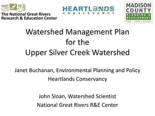 Watershed Management Plan
for the
Upper Silver Creek Watershed
Janet Buchanan, Environmental Planning and Policy
Heartlands Conservancy
John Sloan, Watershed Scientist
National Great Rivers R&E Center
 
