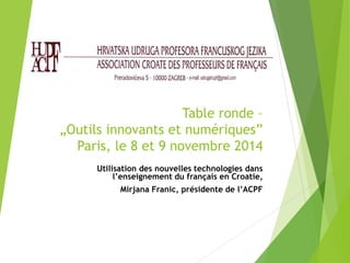 Table ronde – 
„Outils innovants et numériques” 
Paris, le 8 et 9 novembre 2014 
Utilisation des nouvelles technologies dans 
l’enseignement du français en Croatie, 
Mirjana Franic, présidente de l’ACPF 
 