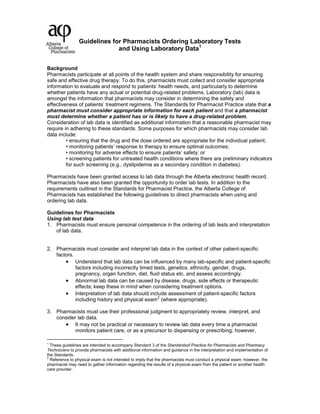 Guidelines for Pharmacists Ordering Laboratory Tests
and Using Laboratory Data1
Background
Pharmacists participate at all points of the health system and share responsibility for ensuring
safe and effective drug therapy. To do this, pharmacists must collect and consider appropriate
information to evaluate and respond to patients’ health needs, and particularly to determine
whether patients have any actual or potential drug-related problems. Laboratory (lab) data is
amongst the information that pharmacists may consider in determining the safety and
effectiveness of patients’ treatment regimens. The Standards for Pharmacist Practice state that a
pharmacist must consider appropriate information for each patient and that a pharmacist
must determine whether a patient has or is likely to have a drug-related problem.
Consideration of lab data is identified as additional information that a reasonable pharmacist may
require in adhering to these standards. Some purposes for which pharmacists may consider lab
data include:
• ensuring that the drug and the dose ordered are appropriate for the individual patient;
• monitoring patients’ response to therapy to ensure optimal outcomes;
• monitoring for adverse effects to ensure patients’ safety; or
• screening patients for untreated health conditions where there are preliminary indicators
for such screening (e.g., dyslipidemia as a secondary condition in diabetes).
Pharmacists have been granted access to lab data through the Alberta electronic health record.
Pharmacists have also been granted the opportunity to order lab tests. In addition to the
requirements outlined in the Standards for Pharmacist Practice, the Alberta College of
Pharmacists has established the following guidelines to direct pharmacists when using and
ordering lab data.
Guidelines for Pharmacists
Using lab test data
1. Pharmacists must ensure personal competence in the ordering of lab tests and interpretation
of lab data.
2. Pharmacists must consider and interpret lab data in the context of other patient-specific
factors.
Understand that lab data can be influenced by many lab-specific and patient-specific
factors including incorrectly timed tests, genetics, ethnicity, gender, drugs,
pregnancy, organ function, diet, fluid status etc. and assess accordingly.
Abnormal lab data can be caused by disease, drugs, side effects or therapeutic
effects; keep these in mind when considering treatment options.
Interpretation of lab data should include assessment of patient-specific factors
including history and physical exam
2
(where appropriate).
3. Pharmacists must use their professional judgment to appropriately review, interpret, and
consider lab data.
It may not be practical or necessary to review lab data every time a pharmacist
monitors patient care, or as a precursor to dispensing or prescribing; however,
1
These guidelines are intended to accompany Standard 3 of the Standardsof Practice for Pharmacists and Pharmacy
Technicians to provide pharmacists with additional information and guidance in the interpretation and implementation of
the Standards.
2
Reference to physical exam is not intended to imply that the pharmacists must conduct a physical exam; however, the
pharmacist may need to gather information regarding the results of a physical exam from the patient or another health
care provider.
 