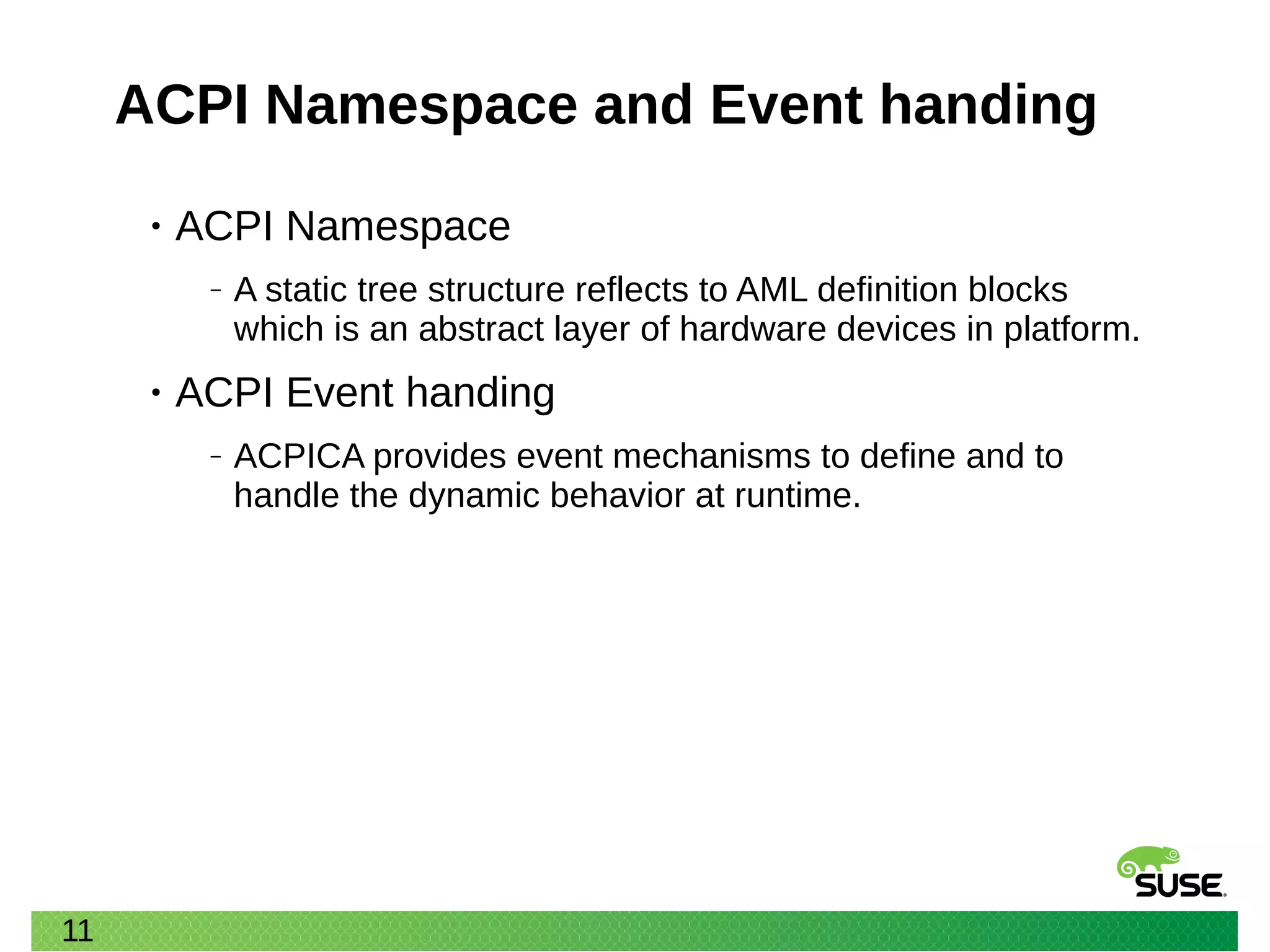 11
ACPI Namespace and Event handing
• ACPI Namespace
‒ A static tree structure reflects to AML definition blocks
which is an abstract layer of hardware devices in platform.
• ACPI Event handing
‒ ACPICA provides event mechanisms to define and to
handle the dynamic behavior at runtime.
 