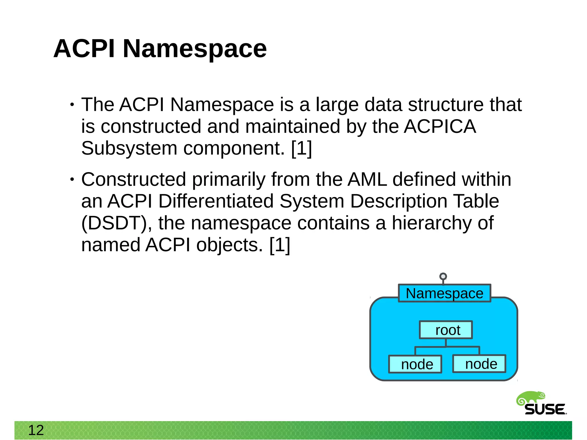 12
ACPI Namespace
• The ACPI Namespace is a large data structure that
is constructed and maintained by the ACPICA
Subsystem component. [1]
• Constructed primarily from the AML defined within
an ACPI Differentiated System Description Table
(DSDT), the namespace contains a hierarchy of
named ACPI objects. [1]
root
Namespace
node node
 
